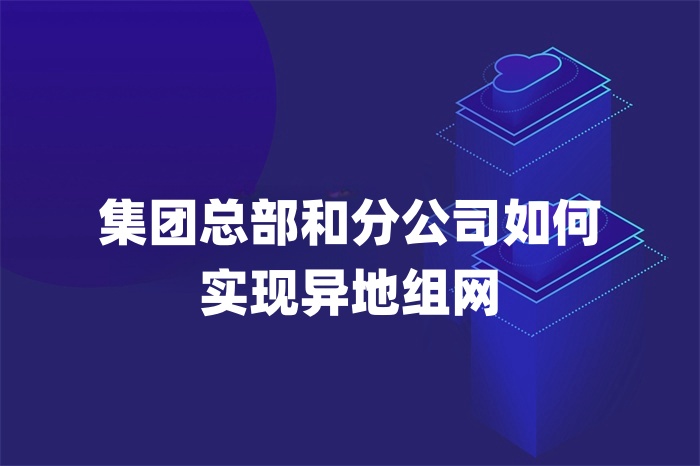 集团总部和分公司如何实现异地组网