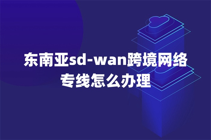 东南亚sd-wan跨境网络专线怎么办理